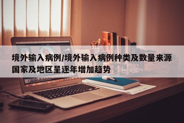 境外输入病例/境外输入病例种类及数量来源国家及地区呈逐年增加趋势