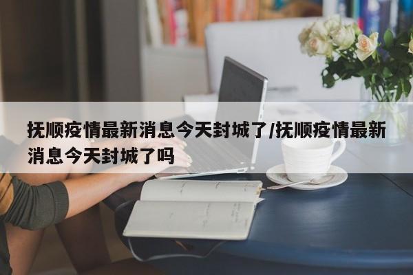 抚顺疫情最新消息今天封城了/抚顺疫情最新消息今天封城了吗