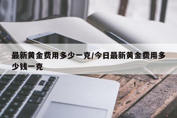 最新黄金费用多少一克/今日最新黄金费用多少钱一克