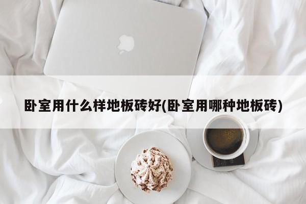 卧室用什么样地板砖好(卧室用哪种地板砖)
