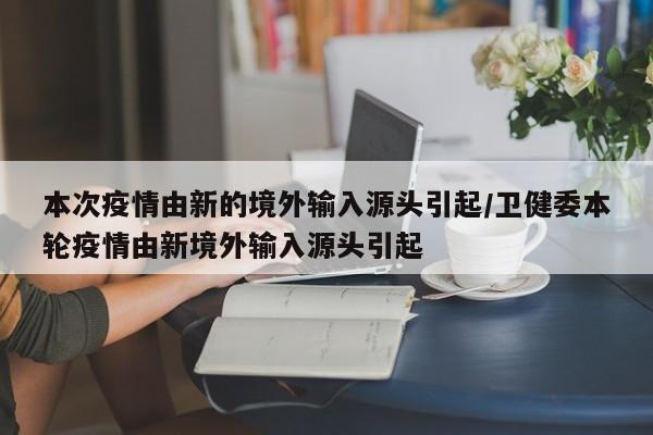 本次疫情由新的境外输入源头引起/卫健委本轮疫情由新境外输入源头引起
