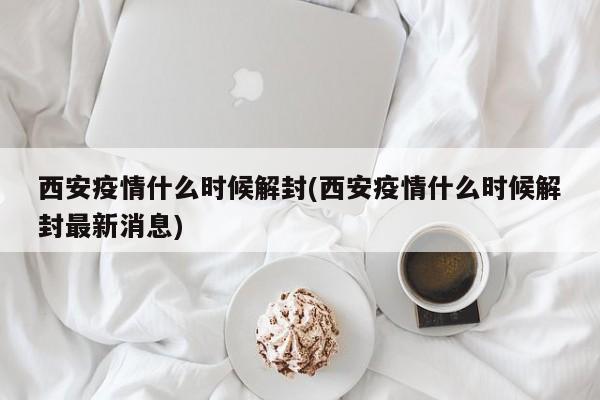 西安疫情什么时候解封(西安疫情什么时候解封最新消息)