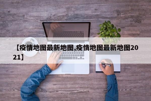 【疫情地图最新地图,疫情地图最新地图2021】