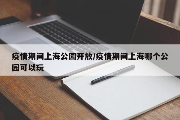 疫情期间上海公园开放/疫情期间上海哪个公园可以玩