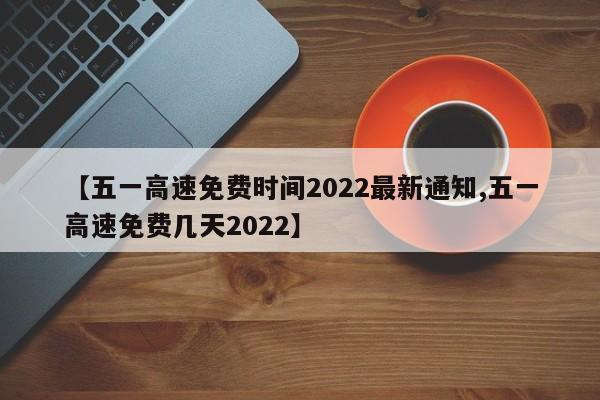 【五一高速免费时间2022最新通知,五一高速免费几天2022】
