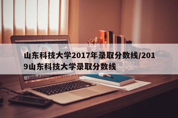 山东科技大学2017年录取分数线/2019山东科技大学录取分数线