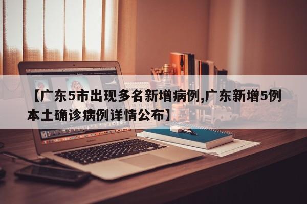 【广东5市出现多名新增病例,广东新增5例本土确诊病例详情公布】