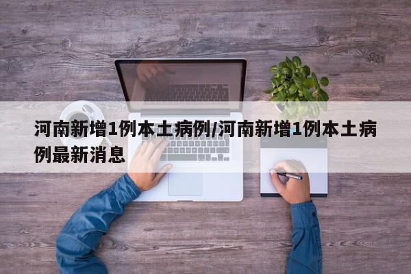 河南新增1例本土病例/河南新增1例本土病例最新消息