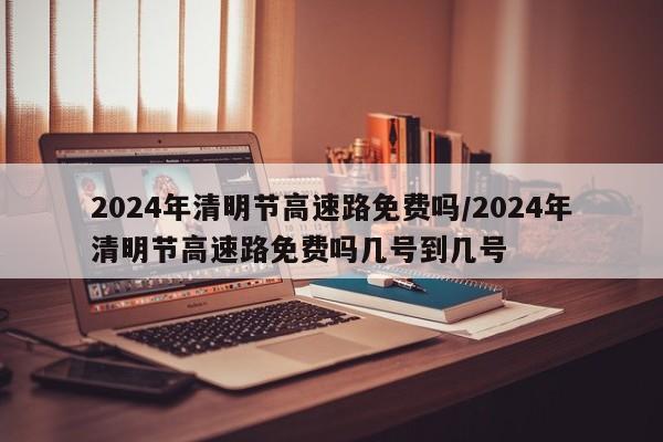 2024年清明节高速路免费吗/2024年清明节高速路免费吗几号到几号