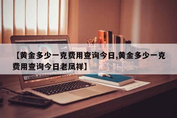 【黄金多少一克费用查询今日,黄金多少一克费用查询今日老凤祥】