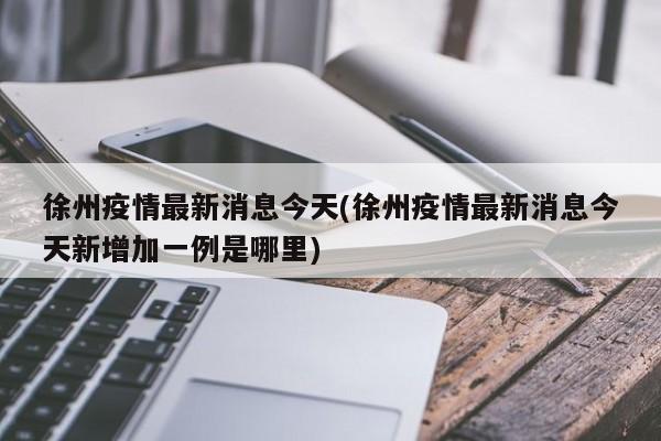徐州疫情最新消息今天(徐州疫情最新消息今天新增加一例是哪里)