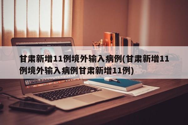 甘肃新增11例境外输入病例(甘肃新增11例境外输入病例甘肃新增11例)