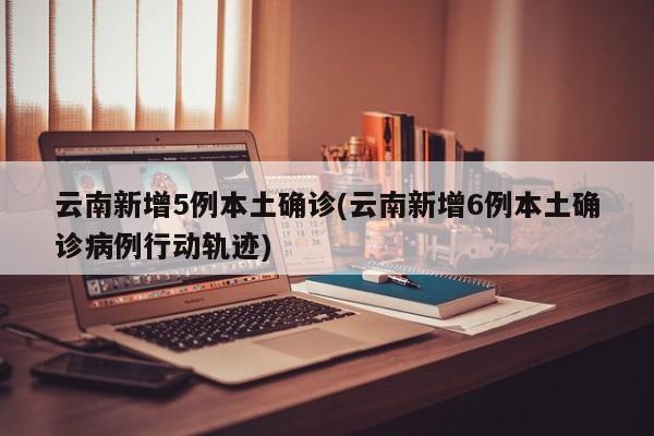 云南新增5例本土确诊(云南新增6例本土确诊病例行动轨迹)