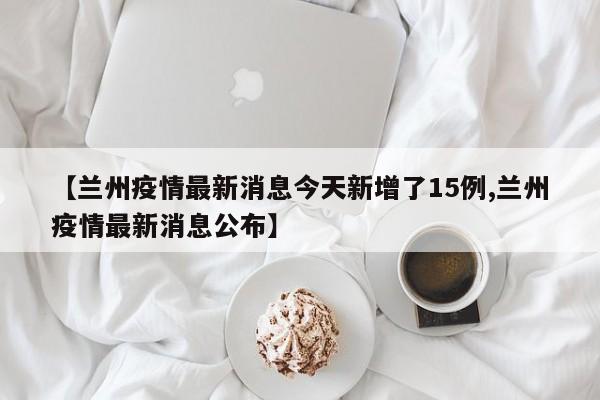 【兰州疫情最新消息今天新增了15例,兰州疫情最新消息公布】