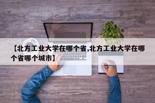 【北方工业大学在哪个省,北方工业大学在哪个省哪个城市】