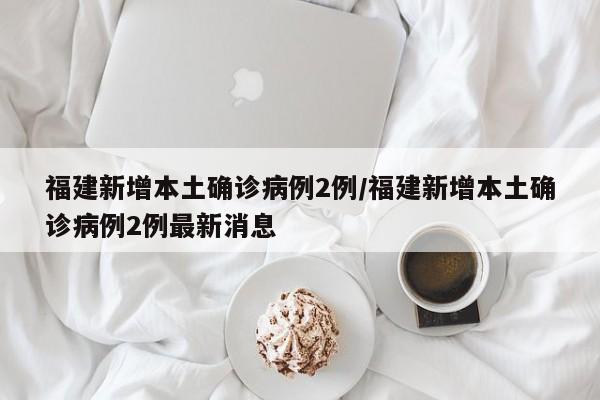 福建新增本土确诊病例2例/福建新增本土确诊病例2例最新消息