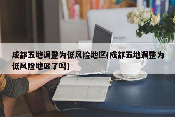 成都五地调整为低风险地区(成都五地调整为低风险地区了吗)
