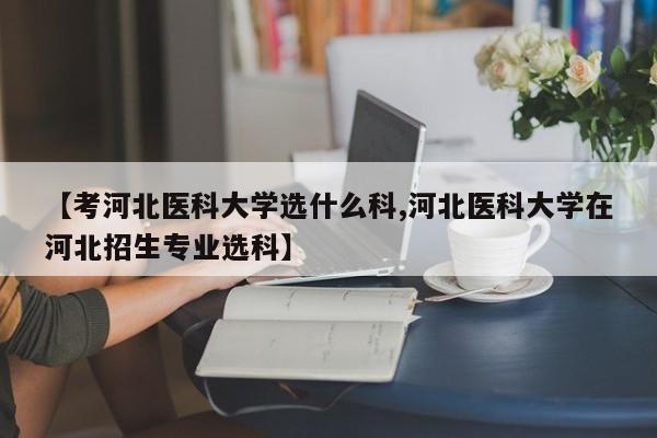 【考河北医科大学选什么科,河北医科大学在河北招生专业选科】