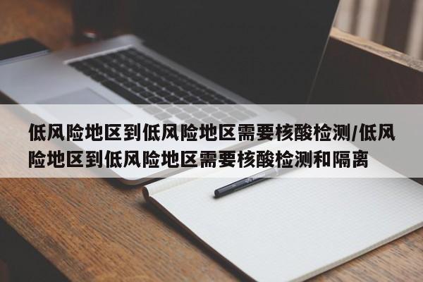 低风险地区到低风险地区需要核酸检测/低风险地区到低风险地区需要核酸检测和隔离