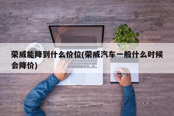 荣威能降到什么价位(荣威汽车一般什么时候会降价)