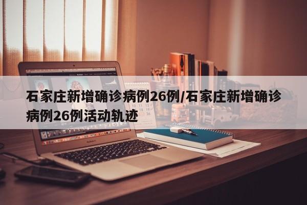 石家庄新增确诊病例26例/石家庄新增确诊病例26例活动轨迹