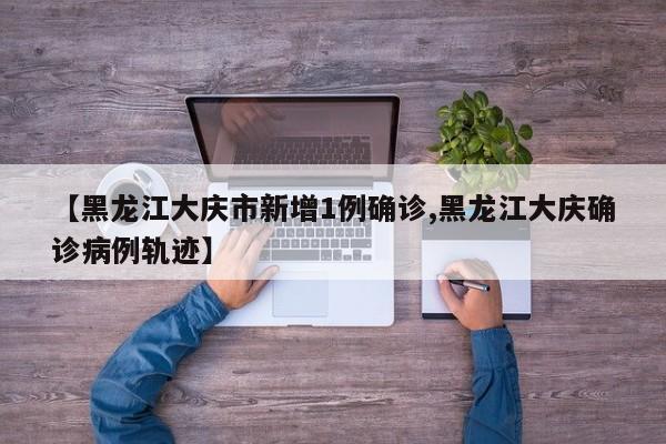 【黑龙江大庆市新增1例确诊,黑龙江大庆确诊病例轨迹】