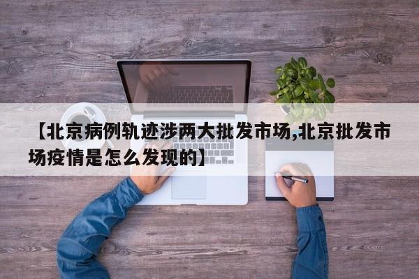 【北京病例轨迹涉两大批发市场,北京批发市场疫情是怎么发现的】