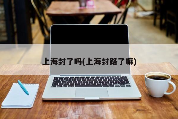上海封了吗(上海封路了嘛)