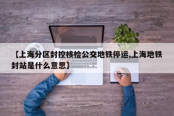【上海分区封控核检公交地铁停运,上海地铁封站是什么意思】