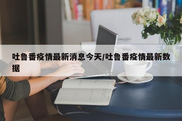 吐鲁番疫情最新消息今天/吐鲁番疫情最新数据