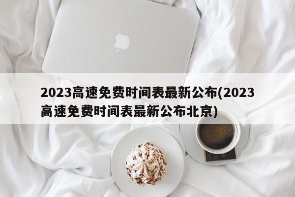 2023高速免费时间表最新公布(2023高速免费时间表最新公布北京)