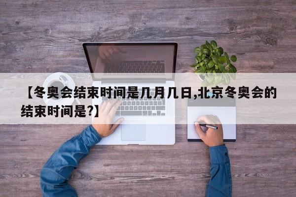 【冬奥会结束时间是几月几日,北京冬奥会的结束时间是?】