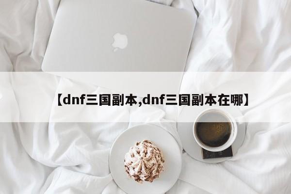 【dnf三国副本,dnf三国副本在哪】