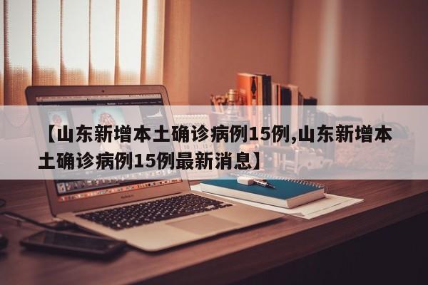 【山东新增本土确诊病例15例,山东新增本土确诊病例15例最新消息】