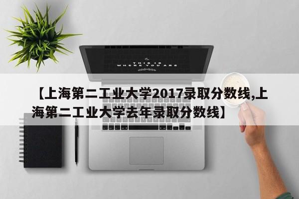 【上海第二工业大学2017录取分数线,上海第二工业大学去年录取分数线】