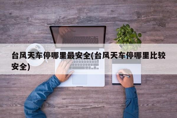 台风天车停哪里最安全(台风天车停哪里比较安全)