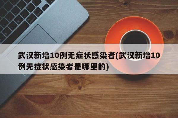 武汉新增10例无症状感染者(武汉新增10例无症状感染者是哪里的)