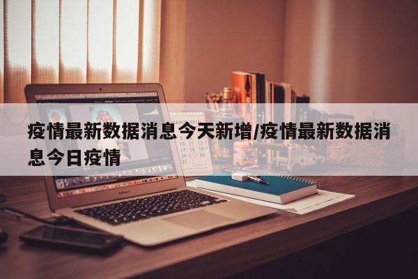 疫情最新数据消息今天新增/疫情最新数据消息今日疫情