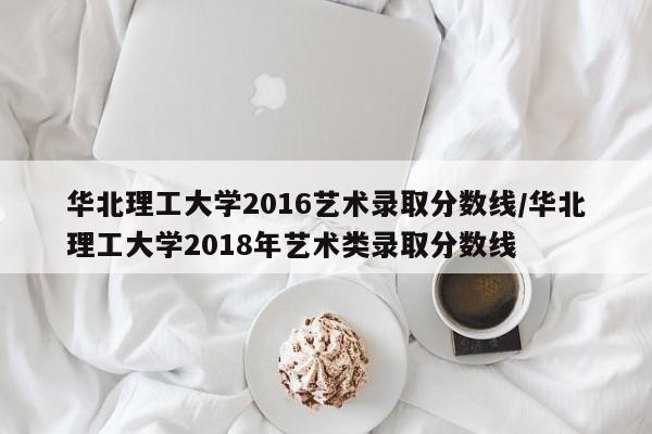 华北理工大学2016艺术录取分数线/华北理工大学2018年艺术类录取分数线