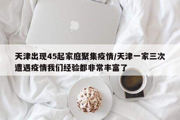 天津出现45起家庭聚集疫情/天津一家三次遭遇疫情我们经验都非常丰富了