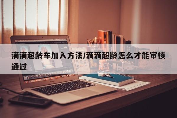 滴滴超龄车加入方法/滴滴超龄怎么才能审核通过