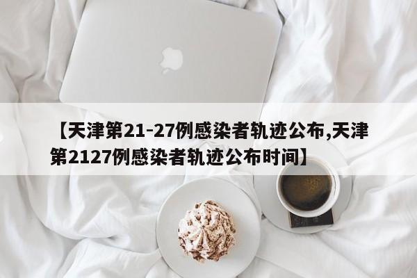 【天津第21-27例感染者轨迹公布,天津第2127例感染者轨迹公布时间】