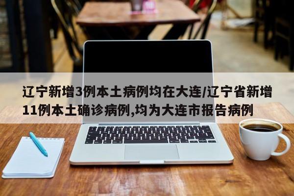 辽宁新增3例本土病例均在大连/辽宁省新增11例本土确诊病例,均为大连市报告病例