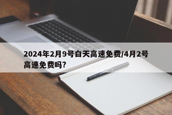 2024年2月9号白天高速免费/4月2号高速免费吗?