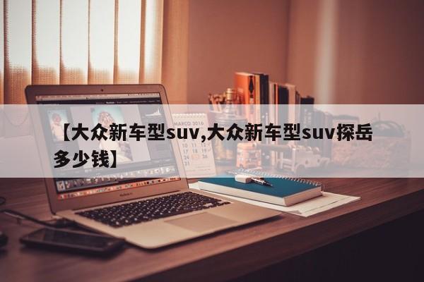 【大众新车型suv,大众新车型suv探岳多少钱】