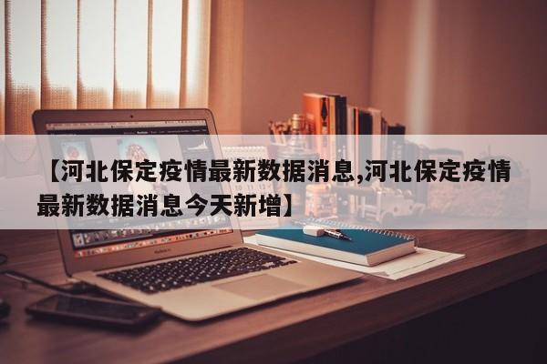 【河北保定疫情最新数据消息,河北保定疫情最新数据消息今天新增】