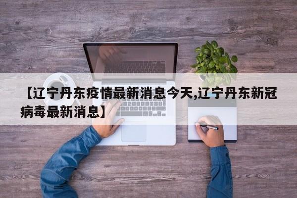 【辽宁丹东疫情最新消息今天,辽宁丹东新冠病毒最新消息】