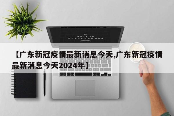 【广东新冠疫情最新消息今天,广东新冠疫情最新消息今天2024年】