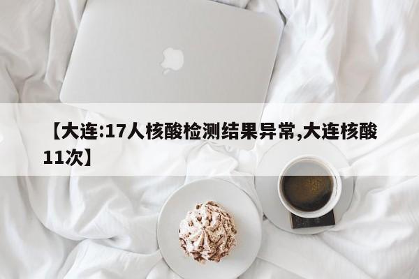 【大连:17人核酸检测结果异常,大连核酸11次】