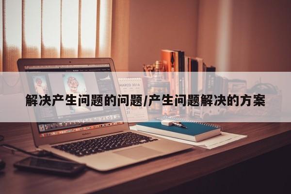解决产生问题的问题/产生问题解决的方案